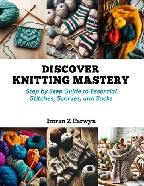 Discover Knitting Mastery: Step by Step Guide to Essential Stitches, Scarves, and Socks by Imran Z. Carwyn