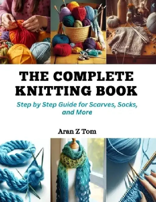 The Complete Knitting Book: Step by Step Guide for Scarves, Socks, and More by Aran Z. Tom