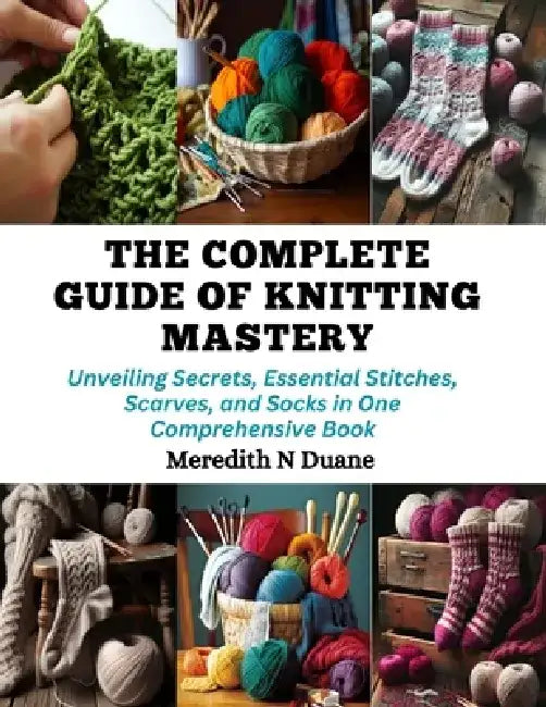 The Complete Guide of Knitting Mastery: Unveiling Secrets, Essential Stitches, Scarves, and Socks in One Comprehensive Book by Meredith N. Duane
