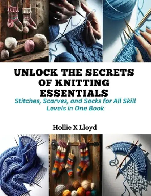 Unlock the Secrets of Knitting Essentials: Stitches, Scarves, and Socks for All Skill Levels in One Book by Hollie X. Lloyd