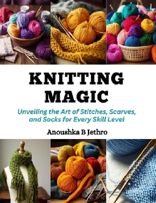 Knitting Magic: Unveiling the Art of Stitches, Scarves, and Socks for Every Skill Level by Anoushka B. Jethro