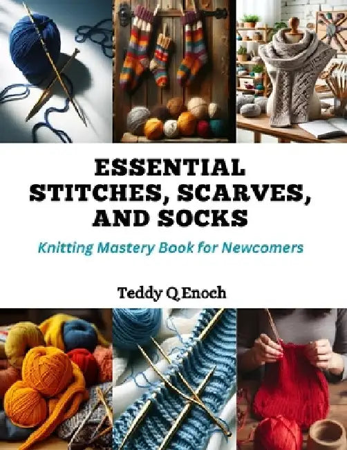 Essential Stitches, Scarves, and Socks: Knitting Mastery Book for Newcomers by Teddy Q. Enoch
