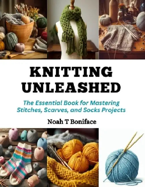 Knitting Unleashed: The Essential Book for Mastering Stitches, Scarves, and Socks Projects by Noah T. Boniface