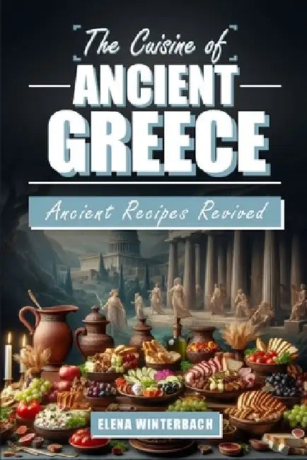 The Cuisine of Ancient Greece: Ancient Recipes Revived: A Culinary Journey Through Time with Authentic Dishes, Featuring Illustrations for Every Reci by Elena Winterbach