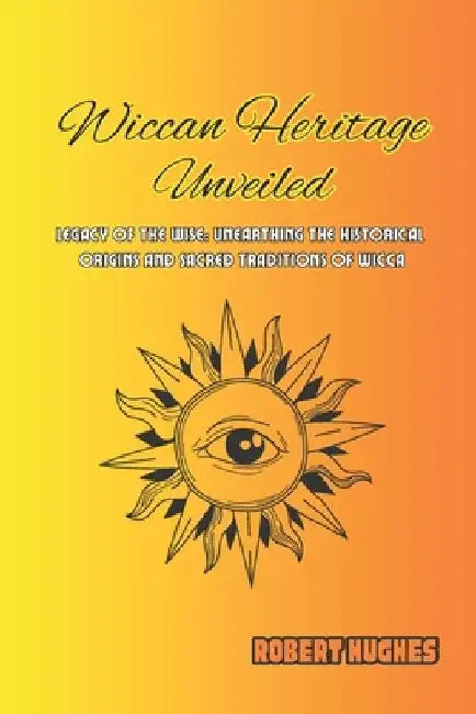 Wiccan Heritage Unveiled: Legacy of the Wise: Unearthing the Historical Origins and Sacred Traditions of Wicca by Robert Hughes