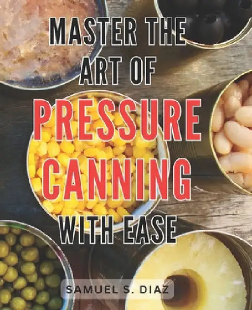 Master the Art of Pressure Canning with Ease: Unlock the Secrets to Effortlessly Mastering Pressure Canning and Preserve Freshness with Confidence by Samuel S. Diaz
