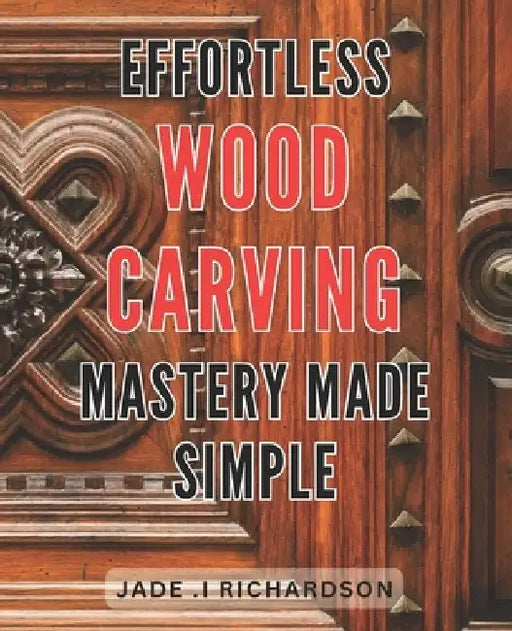 Effortless Wood Carving Mastery Made Simple: Unlock Your Creativity and Master the Art of Wood Carving with Ease by Jade I. Richardson