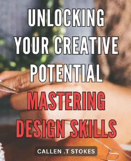 Unlocking Your Creative Potential: Mastering Design Skills: Unleash Your Inner Artist: Unveiling Expert Techniques to Master the Art of Design by Callen T. Stokes