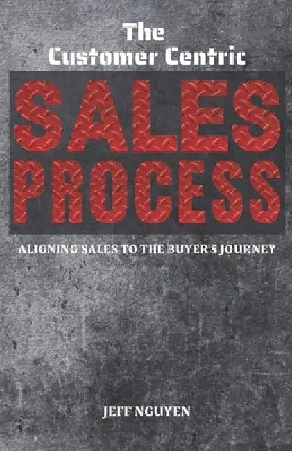 The Customer Centric Sales Process: Aligning Sales to the Buyer's Journey by Jeff Nguyen