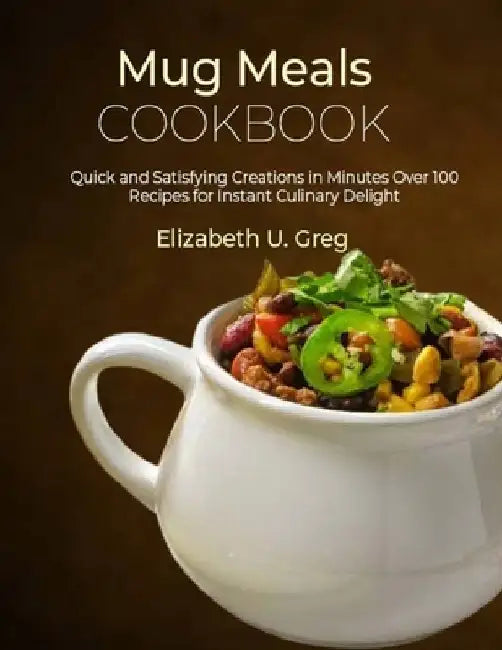 Mug Meals Cookbook: Quick and Satisfying Creations in Minutes Over 100 Recipes for Instant Culinary Delight by Elizabeth U. Greg