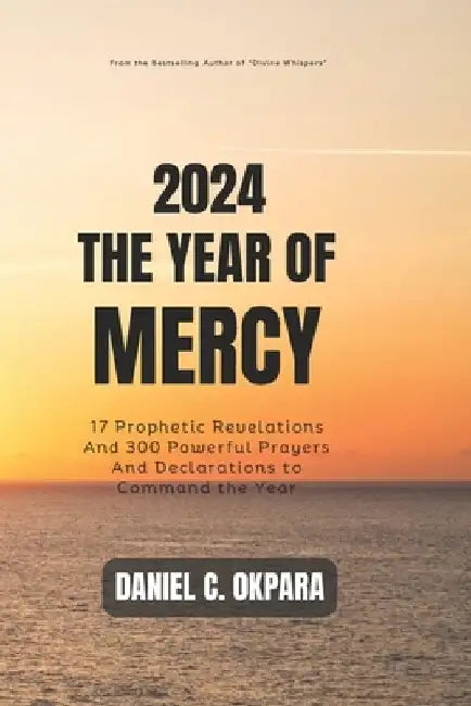 2024: THE YEAR OF MERCY: 17 Prophetic Revelations And 300 Powerful Prayers And Declarations to Command the Year by Daniel C. Okpara