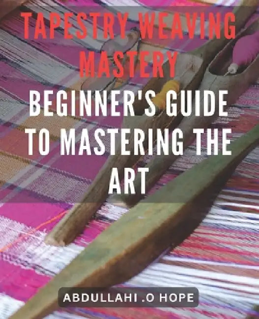 Tapestry Weaving Mastery: Beginner's Guide to Mastering the Art: A detailed exploration of different weaving techniques, including warp and weft by Abdullahi O. Hope