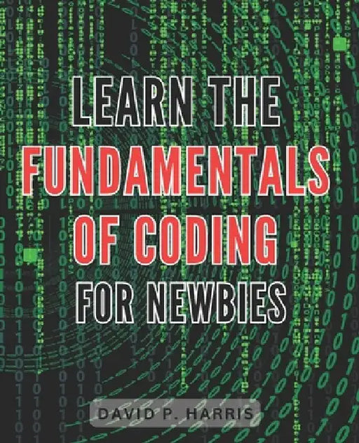 Learn the Fundamentals of Coding for Newbies 2024: Master the Basics of Programming for Beginners: An Essential Guide to Unlocking the World of Coding by David P. Harris