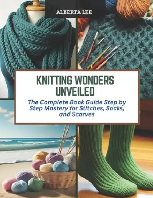 Knitting Wonders Unveiled: The Complete Book Guide Step by Step Mastery for Stitches, Socks, and Scarves by Alberta Lee