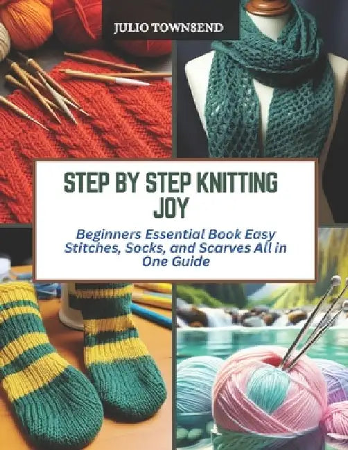 Step by Step Knitting Joy: Beginners Essential Book Easy Stitches, Socks, and Scarves All in One Guide by Julio Townsend