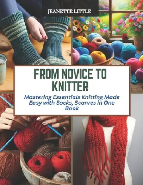 From Novice to Knitter: Mastering Essentials Knitting Made Easy with Socks, Scarves in One Book by Jeanette Little