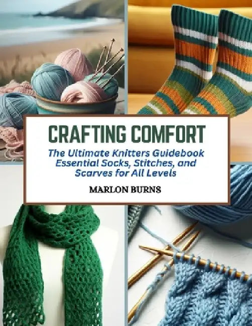 Crafting Comfort: The Ultimate Knitters Guidebook Essential Socks, Stitches, and Scarves for All Levels by Marlon Burns
