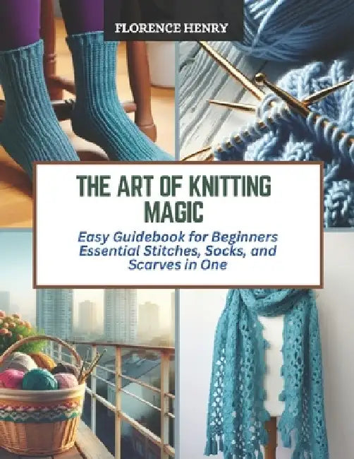 The Art of Knitting Magic: Easy Guidebook for Beginners Essential Stitches, Socks, and Scarves in One by Florence Henry