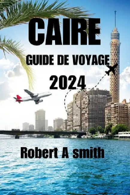 Caire Guide de Voyage 2024: Explorez les trésors antiques de Louxor, d'Assouan et de la mer Rouge au-delà du Caire. by Robert A. Smith