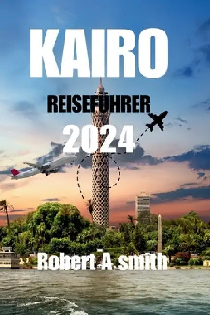 Kairo Reiseführer 2024: Entdecken Sie die antiken Schätze von Luxor, Assuan und dem Roten Meer jenseits von Kairo. by Robert A. Smith