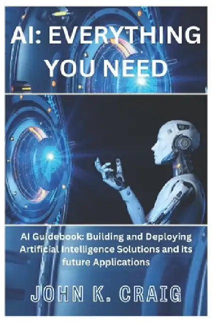 AI: Everything you need: AI Guidebook: Building and Deploying Artificial Intelligence Solutions and its future Application by John K. Craig