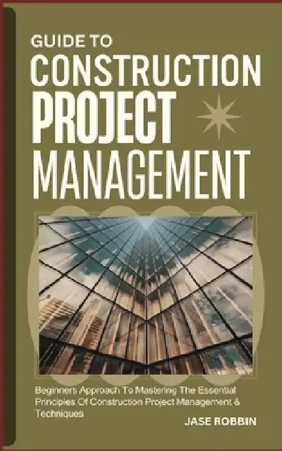 Guide to Construction Project Management: Beginners Approach To Mastering The Essential Principles Of Construction Project Management & Techniques by Jase Robbin