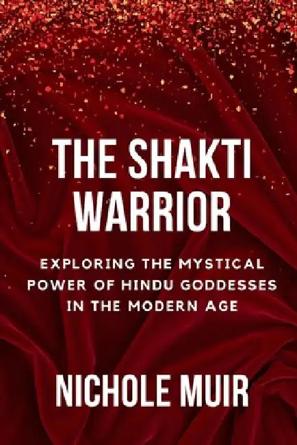 The Shakti Warrior: Exploring the Mystical Power of Hindu Goddesses in the Modern Age by Nichole Muir