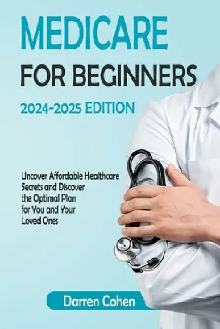 Medicare for Beginners 2024-2025 Edition Simplified Guide: Uncover Affordable Healthcare Secrets and Discover the Optimal Plan for You and Your Loved by Darren Cohen