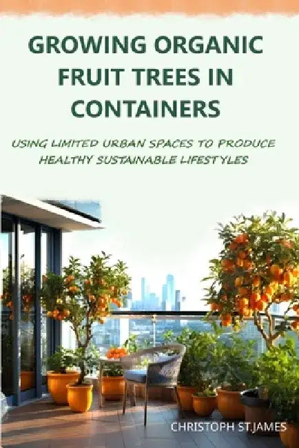 Growing Organic Fruit Trees in Containers: Using Limited Urban Spaces to Produce Healthy Sustainable Lifestyles by Christoph St James