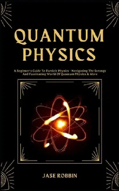 Quantum Physics: A Beginner's Guide To Particle Physics - Navigating The Strange And Fascinating World Of Quantum Physics & More by Jase Robbin