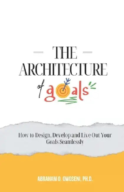 The Architecture of Goals: How to Design, Develop and Live Out Your Goals Seamlessly by Abraham O. Owoseni