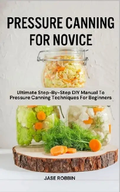 Pressure Canning for Novice: Ultimate Step-By-Step DIY Manual To Pressure Canning Techniques For Beginners by Jase Robbin