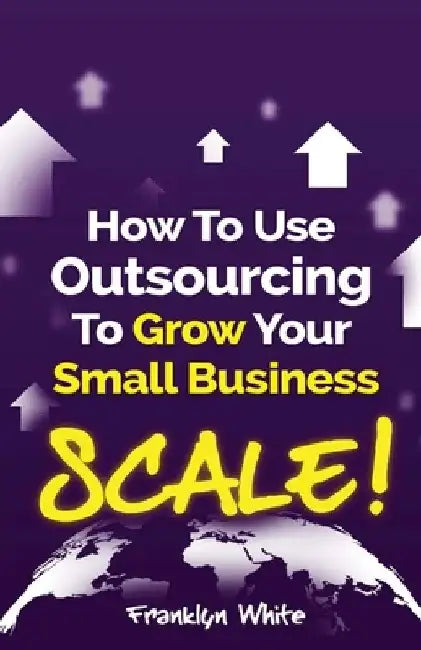 How to Use Outsourcing To Grow Your Small Business: SCALE!: How To Make Six Figures Or More and Free Up Your Time To Live Life On Your Terms by Franklyn White