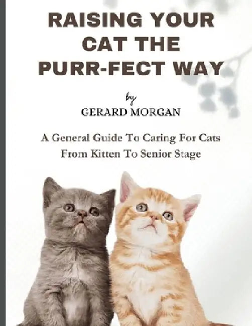 Raising Your Cats The Purr-fect Way: A General Guide To Caring For Cats From Kitten To Senior Stage by Gerard Morgan