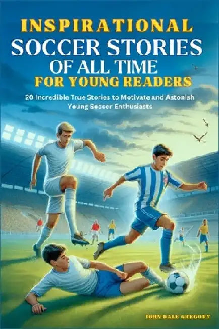 Inspirational Soccer Stories of all time for Young Readers: 20 Incredible True Stories to Motivate and Astonish Young Soccer Enthusiasts by John Dale Gregory
