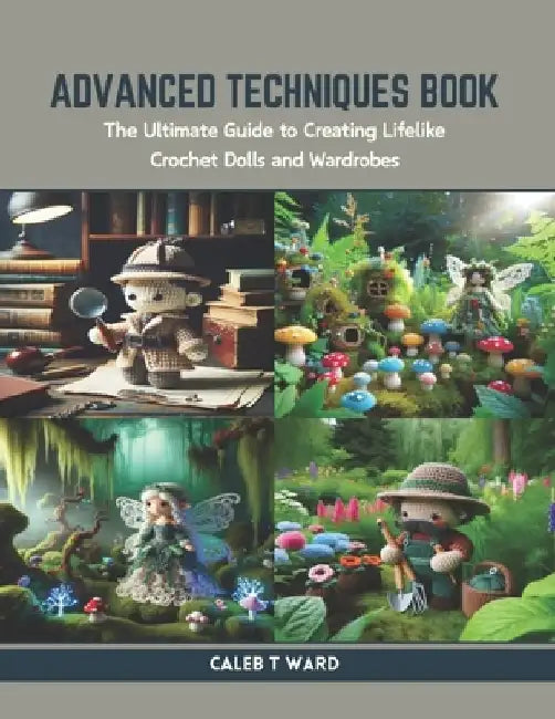 Advanced Techniques Book: The Ultimate Guide to Creating Lifelike Crochet Dolls and Wardrobes by Caleb T. Ward