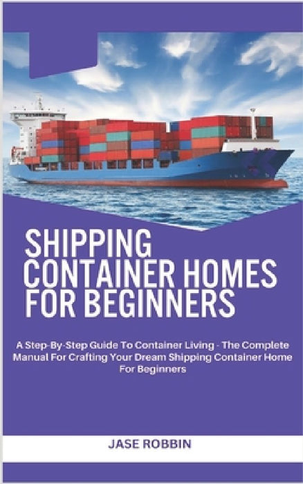 Shipping Container Homes for Beginners: A Step-By-Step Guide To Container Living - The Complete Manual For Crafting Your Dream Shipping Container Home by Jase Robbin