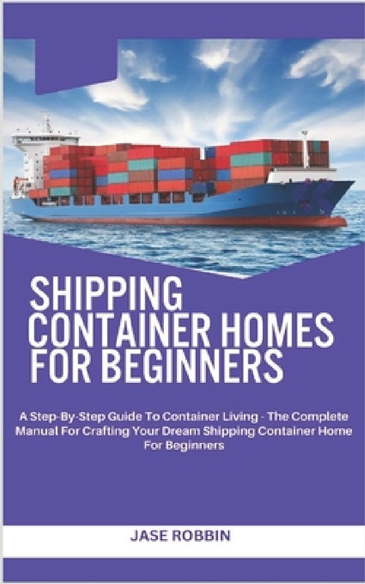 Shipping Container Homes for Beginners: A Step-By-Step Guide To Container Living - The Complete Manual For Crafting Your Dream Shipping Container Home by Jase Robbin