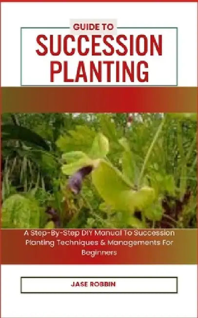 Guide to Succession Planting: A Step-By-Step DIY Manual To Succession Planting Techniques & Managements For Beginners by Jase Robbin