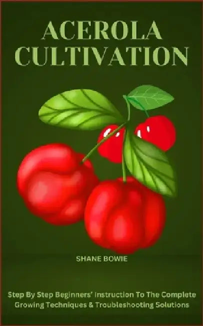 Acerola Cultivation: Step By Step Beginners' Instruction To The Complete Growing Techniques & Troubleshooting Solutions by Shane Bowie