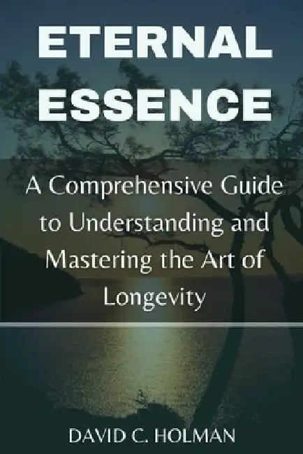 Eternal Essence: A Comprehensive Guide to Understanding and Mastering the Art of Longevity by David Holman