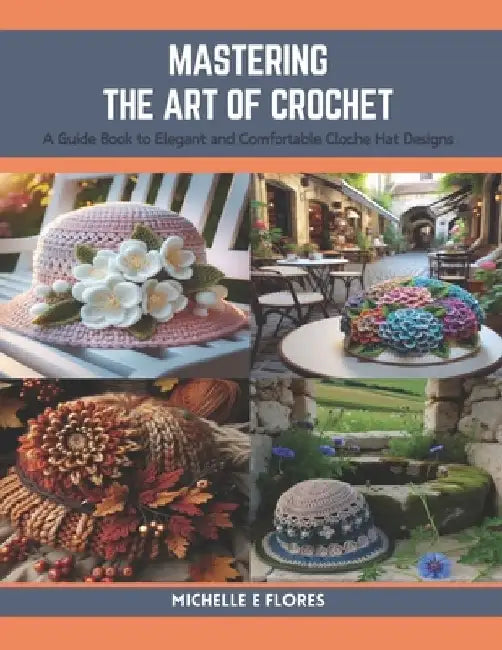 Mastering the Art of Crochet: A Guide Book to Elegant and Comfortable Cloche Hat Designs by Michelle E. Flores