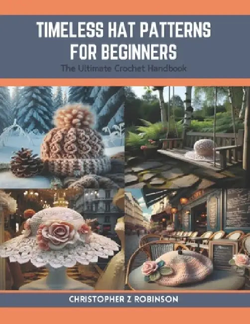 Timeless Hat Patterns for Beginners: The Ultimate Crochet Handbook by Christopher Z. Robinson