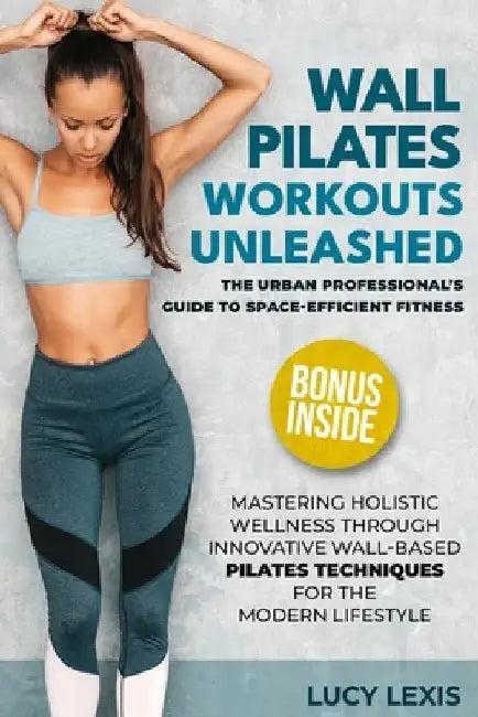 Wall Pilates Workouts Unleashed: The Urban Professional's Guide to Space-Efficient Fitness Mastering Holistic Wellness through Innovative Wall-Based P by Lucy Lexis