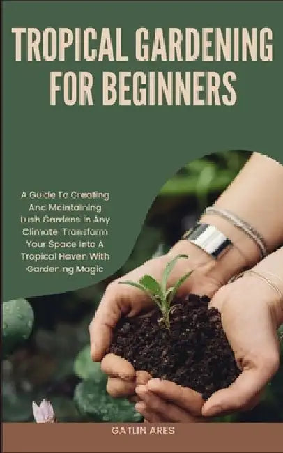 Tropical Gardening for Beginners: A Guide To Creating And Maintaining Lush Gardens In Any Climate: Transform Your Space Into A Tropical Haven With Gar by Gatlin Ares