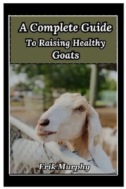A Complete Guide to Raising Healthy Goats: From beginner's basics to expert tips on raising healthy goats for meat, milk, and fiber; housing, fencing, by Erik Murphy