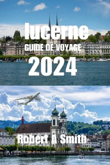 Guide de Voyage Lucerne 2024: Le guide de voyage complet de Lucerne: Découvrez la vieille ville de Lucerne, avec ses rues pavées et ses bâtiments co by Robert A. Smith