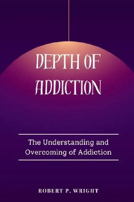 Depth of Addiction: The Understanding and Overcoming of Addiction by Robert P. Wright