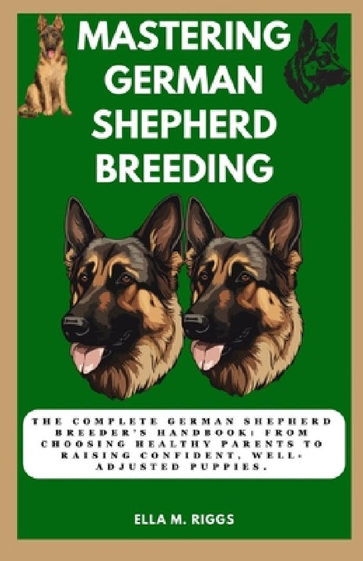 Mastering German Shepherd Breeding: The Complete German Shepherd Breeder's Handbook: From choosing healthy parents to raising confident, well-adjusted by Ella M. Riggs