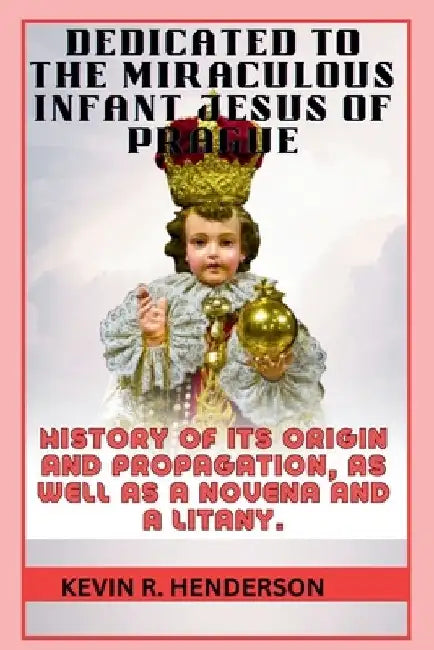 Dedicated to the Miraculous Infant Jesus of Prague: History of Its Origin and Propagation, as Well as a Novena and a Litany. by Kevin R. Henderson